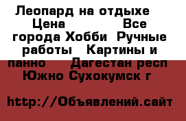 Леопард на отдыхе  › Цена ­ 12 000 - Все города Хобби. Ручные работы » Картины и панно   . Дагестан респ.,Южно-Сухокумск г.